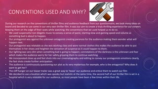 CONVENTIONS USED AND WHY?
During our research on the conventions of thriller films and audience feedback from our questionnaire, we took many ideas on
board and decided to use some in our very own thriller film. It was our aim to create a truly thrilling experience for our viewers
keeping them on the edge of their seats while watching; the conventions that we used helped us to do so.
• We used suspenseful non diegetic music to convey a sense of panic, starting slow and gaining speed and volume as
something bad is about to happen.
• Our protagonist was against the unknown antagonist creating paranoia for the audience making them wonder what will
happen next.
• Our protagonist was relatable as she was working class and wore normal clothes this makes the audience be able to put
themselves in her shoes and heighten the sensation of suspense as it could happen to them.
• Our lighting was very dim when something bad is going to happen; connotations of the darkness is the unknown and fear
which makes the audience worry for her safety gripping them to continue watching.
• We incorporated close up and fast shots into our cinematography and editing to convey our protagonists emotions clearly,
the fast shots create further anticipation.
• The audience is continuously questioning our plot as its very mysterious for example, who is the antagonist? Why does it
want to get her?
• The cliff hanger on our teaser trailer was a great way to ‘tease’ our audience and entice them to watch our film
• We decided to use a location which was spooky but realistic at the same time, the second half of our thriller film is set in a
hospital which is very relatable for our audience, as most people have been a few times within their life.
 