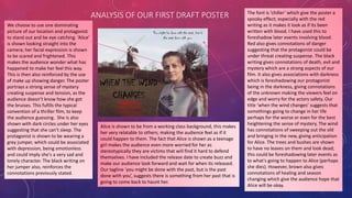 ANALYSIS OF OUR FIRST DRAFT POSTER
We choose to use one dominating
picture of our location and protagonist
to stand out and be eye catching. ‘Alice’
is shown looking straight into the
camera; her facial expression is shown
to be scared and frightened. This
makes the audience wonder what has
happened to make her feel this way.
This is then also reinforced by the use
of make up showing danger. The poster
portrays a strong sense of mystery
creating suspense and tension, as the
audience doesn’t know how she got
the bruises. This fufills the typical
convention of a thriller film, to keep
the audience guessing. She is also
shown with dark circles under her eyes
suggesting that she can’t sleep. The
protagonist is shown to be wearing a
grey jumper, which could be associated
with depression, being emotionless
and could imply she's a very sad and
lonely character. The black writing on
her jumper also, reinforces the
connotations previously stated.
Alice is shown to be from a working class background, this makes
her very relatable to others; making the audience feel as if it
could happen to them. The fact that Alice is shown as a teenage
girl makes the audience even more worried for her as
stereotypically they are victims that will find it hard to defend
themselves. I have included the release date to create buzz and
make our audience look forward and wait for when its released.
Our tagline ‘you might be done with the past, but is the past
done with you’, suggests there is something from her past that is
going to come back to haunt her.
The font is ‘chiller’ which give the poster a
spooky effect; especially with the red
writing as it makes it look as if its been
written with blood. I have used this to
foreshadow later events involving blood.
Red also gives connotations of danger
suggesting that the protagonist could be
under threat creating suspense. The black
writing gives connotations of death, evil and
mystery which are a strong aspects of our
film. It also gives associations with darkness
which is foreshadowing our protagonist
being in the darkness, giving connotations
of the unknown making the viewers feel on
edge and worry for the actors safety. Our
title ‘when the wind changes’ suggests that
somethings going to change in her life
perhaps for the worse or even for the best
heightening the sense of mystery. The wind
has connotations of sweeping out the old
and bringing in the new, giving anticipation
for Alice. The trees and bushes are shown
to have no leaves on them and look dead;
this could be foreshadowing later events as
to what's going to happen to Alice (perhaps
she dies). However, brown also gives
connotations of healing and season
changing which give the audience hope that
Alice will be okay.
 