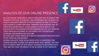 ANALYSIS OF OUR ONLINE PRESENCE
WE HAVE FOUND USING SOCIAL MEDIA A BRILLANT WAY TO MARKET AND
PROMOTE OUR FILM. IT IS AN EASY AND AFFORDABLE WAY TO REACH AN
ALMOST UNLIMITED AMOUNT OF PEOPLE MAKING US ABLE TO ATTRACT
OUR AUDIENCE CLEARLY AND EASILY. PRIMARILY OUR AUDIENCE WILL BE
TEENS AND YOUNG ADULTS, SOCIAL MEDIA IS A PLACE WHICH IS SO
POPULAR WITH THIS GENERATION AND MODERN DAY LIFE. WE TARGETED
THREE POPULAR PLATFORMS OF OUR TARGET AGE. THIS INCLUDED
FACEBOOK, INSTRAGRAM AND YOUTUBE.
WE ALSO USED SOCIAL MEDIA AS A WAY OF COMMUNICATING WITH EACH
OTHER THROUGH OUR JOURNEY.
INTERACTION WITH THESE SOCIAL MEDIA SITES IS COMPLETELY FREE
THEREBY HELPING TO MAKE OUR BRAND MORE WELL KNOWN. THIS WILL
HELP STUDENTS ( PART OF OUR TARGET AUDIENCE) TO BE ATTRACTED AS
THEY MAY NOT HAVE THE MONEY TO PAY IN ORDER TO GET INVOVLED.
 