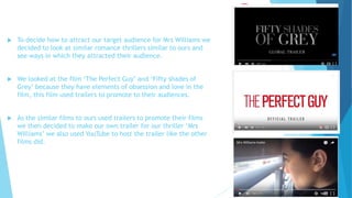  To decide how to attract our target audience for Mrs Williams we
decided to look at similar romance thrillers similar to ours and
see ways in which they attracted their audience.
 We looked at the film ‘The Perfect Guy’ and ‘Fifty shades of
Grey’ because they have elements of obsession and love in the
film, this film used trailers to promote to their audiences.
 As the similar films to ours used trailers to promote their films
we then decided to make our own trailer for our thriller ‘Mrs
Williams’ we also used YouTube to host the trailer like the other
films did.
 
