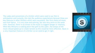 The codes and conventions of a thriller which were used in our film is
anticipation and curiosity, this met the audience expectations because these are
key features in other thrillers which were successful. Our first choice of music
was from Splice. It is very slow and calming, but also very eerie at the same
time. However, there is no climax in the music to suggest danger or intensity.
When Mrs Williams is walking down the path to the cabin, the tempo of the
music should speed up to create tension as this would be more effective. Music is
a very important feature of a thriller so we need to get it right.
 