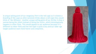 A unique selling point of our imaginary film is the red cape as it creates a
branding of the cape as when someone thinks about a red cape they would
think of ‘Mrs Williams’. Another unique selling point of our thriller is that a
woman being the villain instead of being the victim, which stereotypically
happens in other films. This would appeal to our audience because it is
different to other films and the red cape is quite scary and our older age
target audience want more horror and creepiness.
 