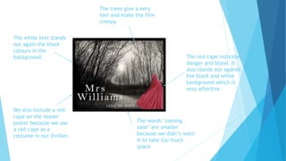 The red cape indicates
danger and blood. It
also stands out against
the black and white
background which is
very affective.
The white text stands
out again the black
colours in the
background.
The trees give a eery
feel and make the film
creepy.
The words ‘coming
soon’ are smaller
because we didn’t want
it to take too much
space
We also include a red
cape on the teaser
poster because we use
a red cape as a
costume in our thriller.
 