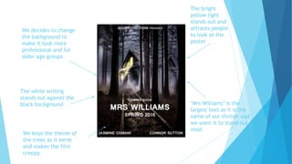 We decides to change
the background to
make it look more
professional and for
older age groups
The white writing
stands out against the
black background
The bright
yellow light
stands out and
attracts people
to look at the
poster
‘Mrs Williams’ is the
largest text as it is the
name of our thriller and
we want it to stand out
most
We kept the theme of
the trees as it eerie
and makes the film
creepy.
 