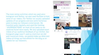 The main online activities which we used were
Instagram and Twitter, we also used YouTube to host
some of our videos. For Twitter we usually uploaded
updates of our progress and also some humorous
posts to keep our followers entertained. We
tweeted quite regularly and used the hashtag
‘JEGPRODUCTIONS’ on most of our posts so we
could be found more easily. We also uploaded short
videos of our audience feedback of our thriller. Our
Instagram page wasn’t used as much but we did
post numerous times, we posted make up ideas and
videos of things we had edited for the blog as an
update for our followers.
 