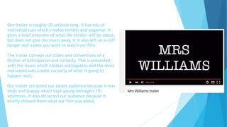 Our trailer is roughly 20 seconds long, it has lots of
motivated cuts which creates tension and suspense. It
gives a brief overview of what the thriller will be about,
but does not give too much away, it is also left on a cliff
hanger and makes you want to watch our film.
The trailer conveys our codes and conventions of a
thriller of anticipation and curiosity. This is presented
with the music which creates anticipation and the short
motivated cuts create curiosity of what is going to
happen next.
Our trailer attracted our target audience because it was
short and snappy which kept young teenagers 15+
attention. It also attracted our audience because it
briefly showed them what our film was about.
 