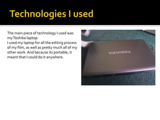 Technologies I usedThe main piece of technology I used was my Toshiba laptop.I used my laptop for all the editing process of my film, as well as pretty much all of my other work. And because its portable, it meant that I could do it anywhere.
