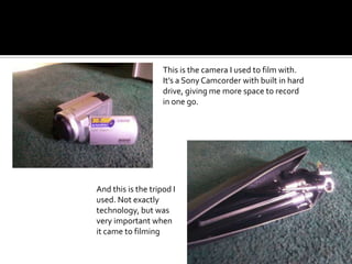 This is the camera I used to film with. It’s a Sony Camcorder with built in hard drive, giving me more space to record in one go. And this is the tripod I used. Not exactly technology, but was very important when it came to filming