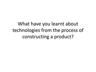 What have you learnt about technologies from the process of constructing a product? 