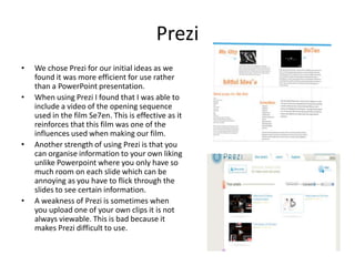 PreziWe chose Prezi for our initial ideas as we found it was more efficient for use rather than a PowerPoint presentation. When using Prezi I found that I was able to include a video of the opening sequence used in the film Se7en. This is effective as it reinforces that this film was one of the influences used when making our film.Another strength of using Prezi is that you can organise information to your own liking unlike Powerpoint where you only have so much room on each slide which can be annoying as you have to flick through the slides to see certain information. A weakness of Prezi is sometimes when you upload one of your own clips it is not always viewable. This is bad because it makes Prezi difficult to use.