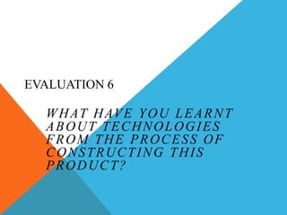 EVALUATION 6 What have you learnt about technologies from the process of constructing this product? 