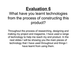 Evaluation 6
 What have you learnt technologies
from the process of constructing this
             product?

Throughout the process of researching, designing and
making my project and magazine, I have used a range
of technology to help me reach my end product. In the
 next slides I will be showing you the main pieces of
 technology that I have used throughout and things I
             have learnt from using them.
 