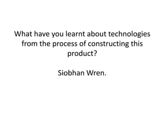 What have you learnt about technologies
 from the process of constructing this
               product?

            Siobhan Wren.
 