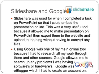 Slideshare and Google
 Slideshare was used for when I completed a task
  on PowerPoint so that I could embed the
  presentation online. This was a very useful tool
  because it allowed me to make presentation on
  PowerPoint then export them to the website and
  upload to the blog without having to convert any
  files.
 Using Google was one of my main online tool
  because I had to research all my work through
  there and other sources. Google allowed me to
  search up any problems I was having with any
  software's or hardware's. Google was also part of
  eBlogger which I had to create an account on.
 
