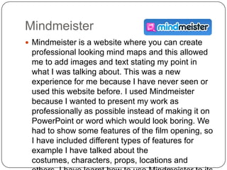 Mindmeister
 Mindmeister is a website where you can create
 professional looking mind maps and this allowed
 me to add images and text stating my point in
 what I was talking about. This was a new
 experience for me because I have never seen or
 used this website before. I used Mindmeister
 because I wanted to present my work as
 professionally as possible instead of making it on
 PowerPoint or word which would look boring. We
 had to show some features of the film opening, so
 I have included different types of features for
 example I have talked about the
 costumes, characters, props, locations and
 