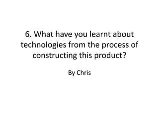 6. What have you learnt about
technologies from the process of
   constructing this product?
            By Chris
 