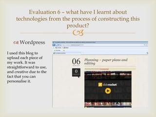 Evaluation 6 – what have I learnt about
     technologies from the process of constructing this
                         product?
                           
    Wordpress
I used this blog to
upload each piece of
my work. It was
straightforward to use,
and creative due to the
fact that you can
personalise it.
 