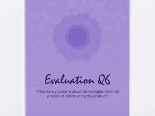 Evaluation Q6
What have you learnt about technologies from the
      process of constructing this product?
 