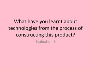 What have you learnt about
technologies from the process of
   constructing this product?
           Evaluation 6
 