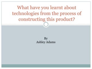What have you learnt about
technologies from the process of
constructing this product?
By
Ashley Adams
 