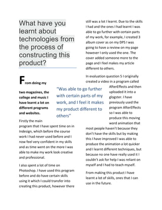 “Was able to go further
with certain parts of my
work, and I feel it makes
my product different to
others”
What have you
learnt about
technologies from
the process of
constructing this
product?
From doing my
two magazines, the
college and music I
have learnt a lot on
different programs
and websites.
Firstly the main
program that I have spent time on in
Indesign, which before the course
work I had never used before and I
now feel very confident in my skills
and as time went on the more I was
able to make my work look creative
and professional.
I also spent a lot of time on
Photoshop. I have used this program
before and do have certain skills
using it which I could transfer into
creating this product, however there
still was a lot I learnt. Due to the skills
I had and the ones I had learnt I was
able to go further with certain parts
of my work, for example, I created 3
album cover as on my DPS I was
going to have a review on my page
however I only used the one. The
cover added someone more to the
page and I feel makes my article
different to others.
In evaluation question 5 I originally
created a video in a program called
AfterEffects and then
uploaded it into a
glogster. I have
previously used the
program AfterEffects
so I was able to
produce this moving
word animation that
most people haven’t because they
don’t have the skills but by making
this I have improved I was able to
produce the animation a lot quicker
and I learnt different techniques, but
because no one have really used it I
couldn’t ask for help I was reliant on
myself and I had to teach myself.
From making this product I have
learnt a lot of skills, ones that I can
use in the future.
 