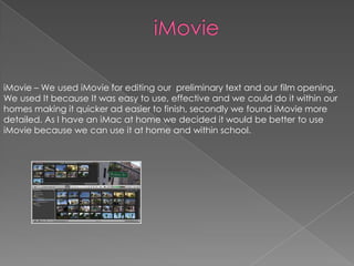 iMovie – We used iMovie for editing our preliminary text and our film opening.
We used It because It was easy to use, effective and we could do it within our
homes making it quicker ad easier to finish, secondly we found iMovie more
detailed. As I have an iMac at home we decided it would be better to use
iMovie because we can use it at home and within school.

 