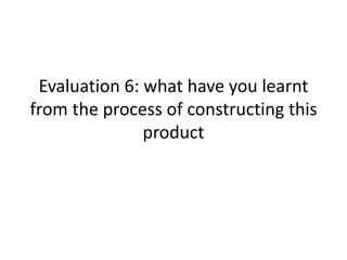 Evaluation 6: what have you learnt
from the process of constructing this
product
 