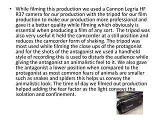 • While filming this production we used a Cannon Legria HF
R37 camera for our production with the tripod for our film
production to make our production more professional and
gave it a better quality while filming which obviously is
essential when producing a film of any sort. The tripod was
also very useful it held the camcorder at a still position and
reduces the camcorder form of shaking. The tripod was
most used while filming the close ups of the protagonist
and for the shots of the antagonist we used a handheld
style of recording this is used to disturb the audience while
giving the antagonist an animalistic feel to it. We also gave
the antagonist a lower position when compared to the
protagonist as most common fears of animals are smaller
such as snakes and spiders this helps us convey the
animalistic look. The time of day we filmed out production
helped adding the fear factor as the light conveys the
isolation and confinement.
 
