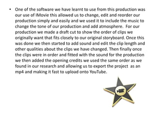• One of the software we have learnt to use from this production was
our use of IMovie this allowed us to change, edit and reorder our
production simply and easily and we used it to include the music to
change the tone of our production and add atmosphere. For our
production we made a draft cut to show the order of clips we
originally want that fits closely to our original storyboard. Once this
was done we then started to add sound and edit the clip length and
other qualities about the clips we have changed. Then finally once
the clips were in order and fitted with the sound for the production
we then added the opening credits we used the same order as we
found in our research and allowing us to export the project as an
mp4 and making it fast to upload onto YouTube.
 