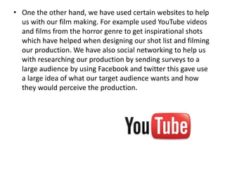 • One the other hand, we have used certain websites to help
us with our film making. For example used YouTube videos
and films from the horror genre to get inspirational shots
which have helped when designing our shot list and filming
our production. We have also social networking to help us
with researching our production by sending surveys to a
large audience by using Facebook and twitter this gave use
a large idea of what our target audience wants and how
they would perceive the production.
 