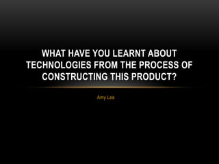 Amy Lea
WHAT HAVE YOU LEARNT ABOUT
TECHNOLOGIES FROM THE PROCESS OF
CONSTRUCTING THIS PRODUCT?
 