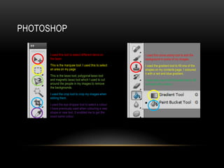 PHOTOSHOP
• I used this tool to select different items on
the layer.
• This is the marquee tool. I used this to select
an area on my page
• This is the lasso tool, polygonal lasso tool
and magnetic lasso tool which I used to cut
around the people in my images to remove
the backgrounds.
• I used the crop tool to crop my images when
editing them.
• I used the eye dropper tool to select a colour
I have previously used when colouring a new
shape or new text. It enabled me to get the
exact same colour.
I used this clone stamp tool to edit the
background in some of my images.
I used the gradient tool to fill one of the
shapes on my contents page. I coloured
it with a red and blue gradient.
I have also used the fill bucket tool to fill
a shape with a colour.
 