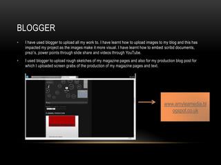 BLOGGER
• I have used blogger to upload all my work to. I have learnt how to upload images to my blog and this has
impacted my project as the images make it more visual. I have learnt how to embed scribd documents,
prezi’s, power points through slide share and videos through YouTube.
• I used blogger to upload rough sketches of my magazine pages and also for my production blog post for
which I uploaded screen grabs of the production of my magazine pages and text.
www.amyleamedia.bl
ogspot.co.uk
 