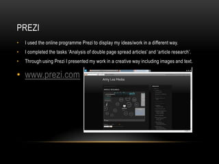 • I used the online programme Prezi to display my ideas/work in a different way.
• I completed the tasks ‘Analysis of double page spread articles’ and ‘article research’.
• Through using Prezi I presented my work in a creative way including images and text.
• www.prezi.com
PREZI
 