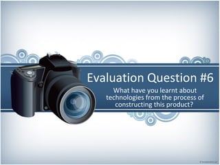 Evaluation Question #6
What have you learnt about
technologies from the process of
constructing this product?
 