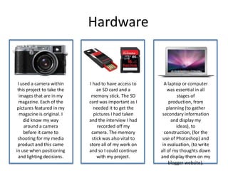 Hardware
I used a camera within
this project to take the
images that are in my
magazine. Each of the
pictures featured in my
magazine is original. I
did know my way
around a camera
before it came to
shooting for my media
product and this came
in use when positioning
and lighting decisions.
A laptop or computer
was essential in all
stages of
production, from
planning (to gather
secondary information
and display my
ideas), to
construction, (for the
use of Photoshop) and
in evaluation, (to write
all of my thoughts down
and display them on my
blogger website).
I had to have access to
an SD card and a
memory stick. The SD
card was important as I
needed it to get the
pictures I had taken
and the interview I had
recorded off my
camera. The memory
stick was also vital to
store all of my work on
and so I could continue
with my project.
 