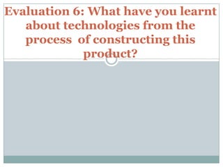 Evaluation 6: What have you learnt
about technologies from the
process of constructing this
product?
 