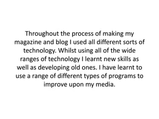 Throughout the process of making my
magazine and blog I used all different sorts of
technology. Whilst using all of the wide
ranges of technology I learnt new skills as
well as developing old ones. I have learnt to
use a range of different types of programs to
improve upon my media.
 