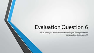 Evaluation Question 6
What have you learnt about technologies from process of
constructing this product?
 