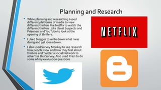 Planning and Research
• While planning and researching I used
different platforms of media to view
different thrillers like Netflix to watch the
different thrillers .Like Usual Suspects and
Prisoners andYouTube to look at the
opening of thrillers.
• I Used blogger to write down what I was
doing and get ideas down .
• I also used Survey Monkey to see research
how people view and how they feel about
thrillers andTwitter a social Network to
advertise this Survey. Also used Prezi to do
some of my evaluation questions
 