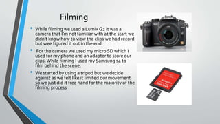 Filming
• While filming we used a Lumix G2 it was a
camera that I’m not familiar with at the start we
didn’t know how to view the clips we had record
but wee figured it out in the end.
• For the camera we used my micro SD which I
used for my phone and an adapter to store our
clips. While filming I used my Samsung s4 to
film behind the scene.
• We started by using a tripod but we decide
against as we felt like it limited our movement
so we just did it free hand for the majority of the
filming process
 