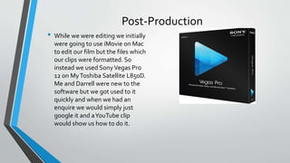 Post-Production
• While we were editing we initially
were going to use iMovie on Mac
to edit our film but the files which
our clips were formatted. So
instead we used SonyVegas Pro
12 on MyToshiba Satellite L850D.
Me and Darrell were new to the
software but we got used to it
quickly and when we had an
enquire we would simply just
google it and aYouTube clip
would show us how to do it.
 