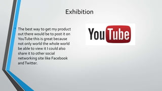 Exhibition
• The best way to get my product
out there would be to post it on
YouTube this is great because
not only world the whole world
be able to view it I could also
share it to other social
networking site like Facebook
andTwitter.
 
