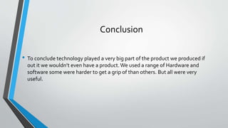 Conclusion
• To conclude technology played a very big part of the product we produced if
out it we wouldn’t even have a product.We used a range of Hardware and
software some were harder to get a grip of than others. But all were very
useful.
 