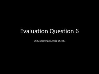 Evaluation Question 6
BY: Muhammad Ahmad Sheikh.
 