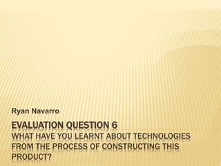 EVALUATION QUESTION 6
WHAT HAVE YOU LEARNT ABOUT TECHNOLOGIES
FROM THE PROCESS OF CONSTRUCTING THIS
PRODUCT?
Ryan Navarro
 
