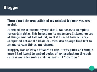 Blogger
Throughout the production of my product blogger was very
useful.
It helped me to ensure myself that I had tasks to complete
for certain dates, this helped me to make sure I stayed on top
of things and not fall behind, so that I could have all work
completed before the deadline, with also enough time left to
amend certain things and change.
Blogger, was an easy software to use, it was quick and simple
once I had learnt to embed codes of my production through
certain websites such as 'slideshare' and 'powtoon.'
 