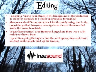 • I also put a ‘drone’ soundtrack in the background of the production
in order for suspense to be built up gradually throughout
• Also we used a different soundtrack for the establishing shot in the
same idea so that there was a change in music and therefore feel
inside the house to outside.
• To get these sounds I used freesound.org where there was a wide
variety to choose from.
• I spent time going through to find the most appropriate and chose
one that continuously built up the tension.
 