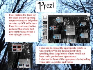 • I feel making the Prezi for
the pitch and my opening
sequence analysis helped to
develop my ICT skills since
I had to create an effective
pathway that would best
present the ideas which I
was trying to convey.
• I also had to choose the appropriate points to
write on the Prezi for development when
speaking since large blocks of text would not
have had a professional appearance.
• I also had to think of the appearance by including
visual aids i.e. photos and videos
 