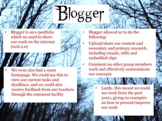 • Blogger is an e-portfolio
which we used to share
our work on the internet
(web 2.0)
• Blogger allowed us to do the
following:
• Upload/share our content and
secondary and primary research,
including visuals, stills and
embedded clips
• Comment on other group members
work and effectively communicate
our concepts
• We were also had a main
homepage. We could use this to
view our current tasks and
deadlines, and we could also
receive feedback from our teachers
through the comment facility
• Lastly, this meant we could
see work from the past
years, giving us examples
on how to present/improve
our work
 